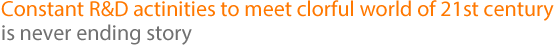 Constant R&D actinities to meet clorful world of 21st century is never ending story.